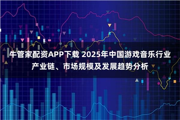 牛管家配资APP下载 2025年中国游戏音乐行业产业链、市场规模及发展趋势分析