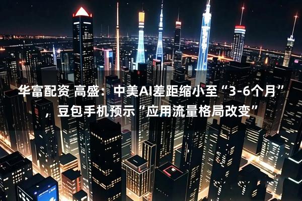 华富配资 高盛：中美AI差距缩小至“3-6个月”，豆包手机预示“应用流量格局改变”