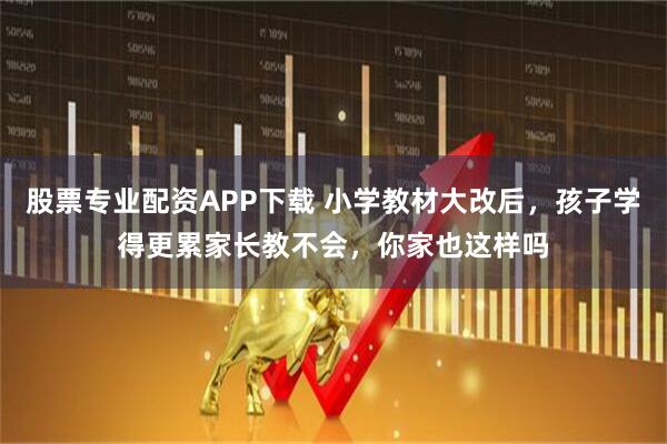 股票专业配资APP下载 小学教材大改后，孩子学得更累家长教不会，你家也这样吗