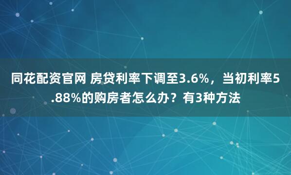 同花配资官网 房贷利率下调至3.6%，当初利率5.88%的购房者怎么办？有3种方法