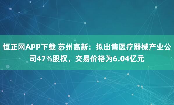 恒正网APP下载 苏州高新：拟出售医疗器械产业公司47%股权，交易价格为6.04亿元