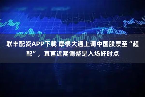 联丰配资APP下载 摩根大通上调中国股票至“超配”，直言近期调整是入场好时点