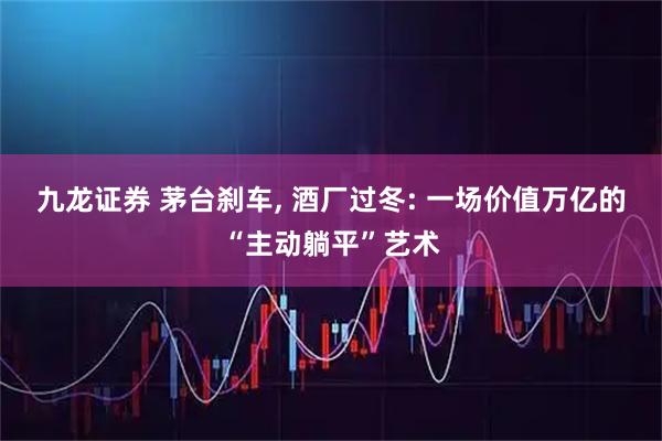 九龙证券 茅台刹车, 酒厂过冬: 一场价值万亿的“主动躺平”艺术