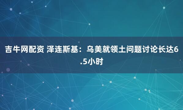 吉牛网配资 泽连斯基:乌美就领土问题讨论长达6.5小时