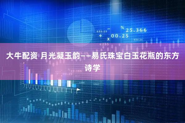 大牛配资 月光凝玉韵——易氏珠宝白玉花瓶的东方诗学