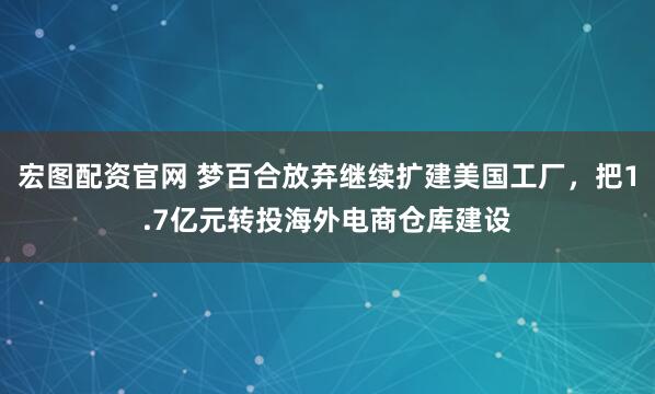 宏图配资官网 梦百合放弃继续扩建美国工厂，把1.7亿元转投海外电商仓库建设