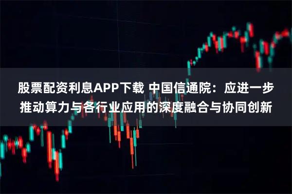 股票配资利息APP下载 中国信通院：应进一步推动算力与各行业应用的深度融合与协同创新