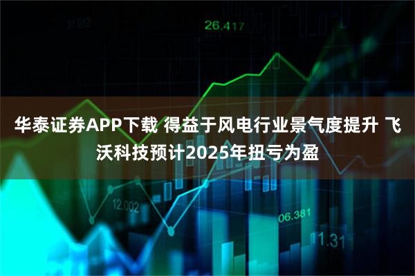 华泰证券APP下载 得益于风电行业景气度提升 飞沃科技预计2025年扭亏为盈