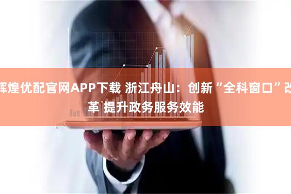 辉煌优配官网APP下载 浙江舟山：创新“全科窗口”改革 提升政务服务效能