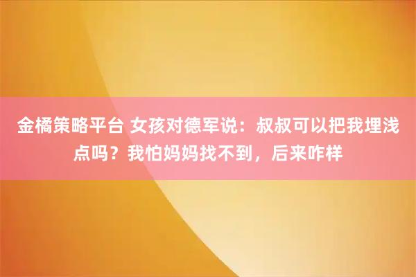 金橘策略平台 女孩对德军说：叔叔可以把我埋浅点吗？我怕妈妈找不到，后来咋样