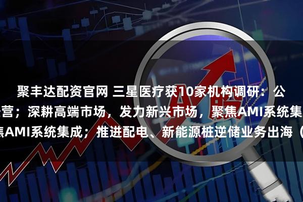 聚丰达配资官网 三星医疗获10家机构调研：公司将持续深化本地化经营；深耕高端市场，发力新兴市场，聚焦AMI系统集成；推进配电、新能源桩逆储业务出海（附调研问答）