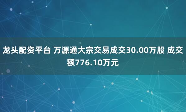 龙头配资平台 万源通大宗交易成交30.00万股 成交额776.10万元
