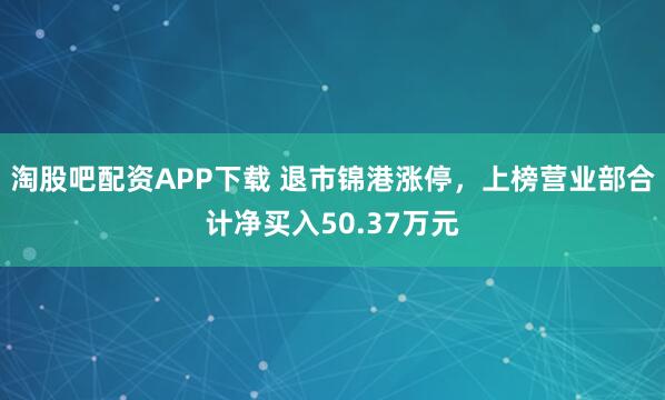 淘股吧配资APP下载 退市锦港涨停，上榜营业部合计净买入50.37万元