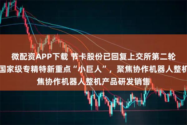 微配资APP下载 节卡股份已回复上交所第二轮审核问询函：国家级专精特新重点“小巨人”，聚焦协作机器人整机产品研发销售