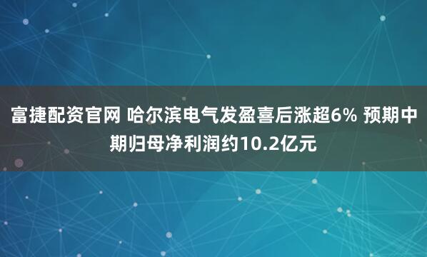 富捷配资官网 哈尔滨电气发盈喜后涨超6% 预期中期归母净利润约10.2亿元