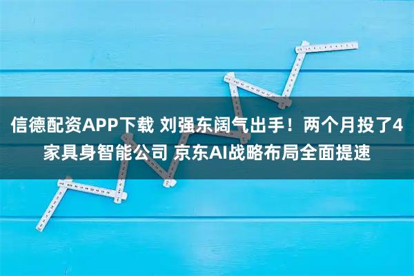 信德配资APP下载 刘强东阔气出手！两个月投了4家具身智能公司 京东AI战略布局全面提速
