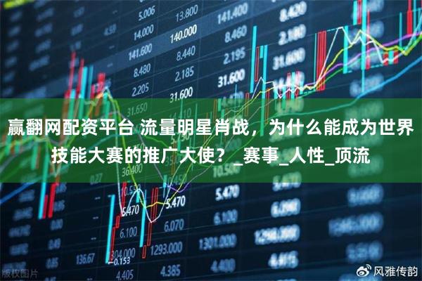 赢翻网配资平台 流量明星肖战，为什么能成为世界技能大赛的推广大使？_赛事_人性_顶流