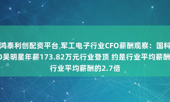 鸿泰利创配资平台 军工电子行业CFO薪酬观察：国科天成CFO吴明星年薪173.82万元行业登顶 约是行业平均薪酬的2.7倍