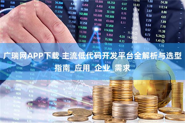 广瑞网APP下载 主流低代码开发平台全解析与选型指南_应用_企业_需求
