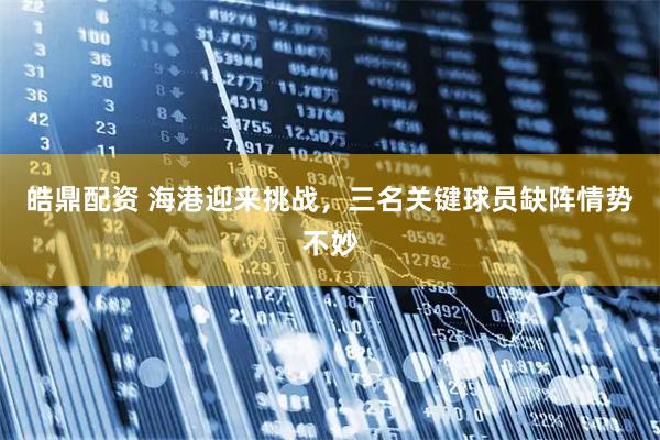 皓鼎配资 海港迎来挑战，三名关键球员缺阵情势不妙