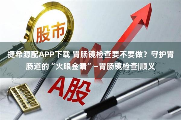 捷希源配APP下载 胃肠镜检查要不要做?守护胃肠道的“火眼金睛”—胃肠镜检查|顺义