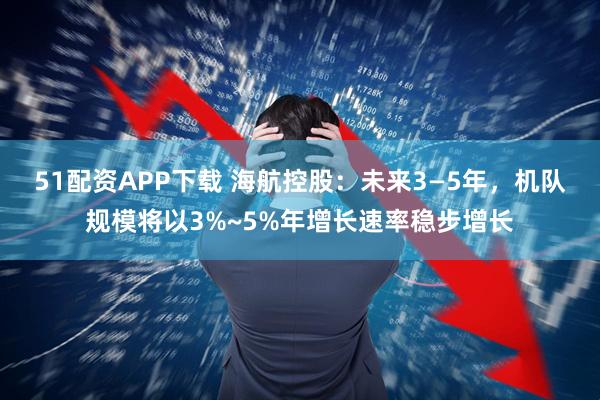 51配资APP下载 海航控股：未来3—5年，机队规模将以3%~5%年增长速率稳步增长