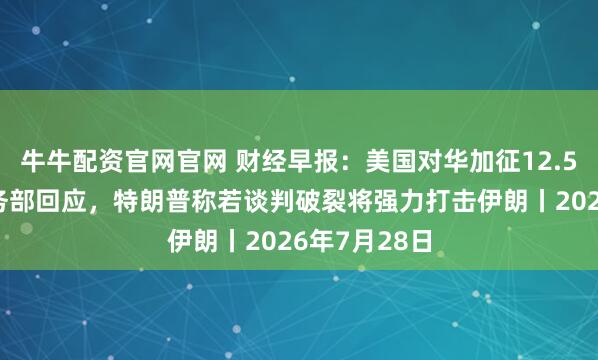 牛牛配资官网官网 财经早报：美国对华加征12.5%关税，商务部回应，特朗普称若谈判破裂将强力打击伊朗丨2026年7月28日