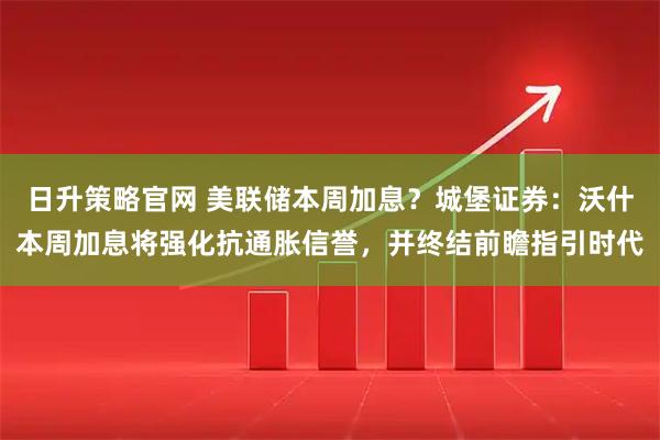 日升策略官网 美联储本周加息？城堡证券：沃什本周加息将强化抗通胀信誉，并终结前瞻指引时代